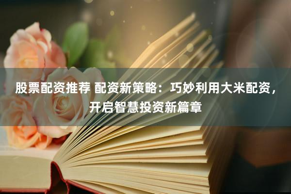 股票配资推荐 配资新策略：巧妙利用大米配资，开启智慧投资新篇章