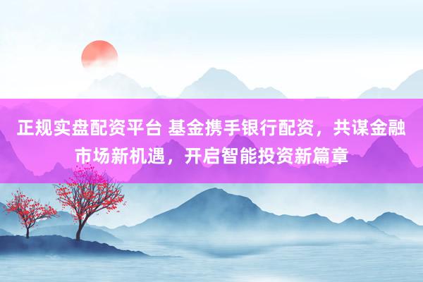 正规实盘配资平台 基金携手银行配资，共谋金融市场新机遇，开启智能投资新篇章