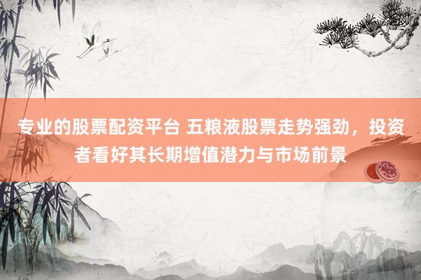 专业的股票配资平台 五粮液股票走势强劲，投资者看好其长期增值潜力与市场前景