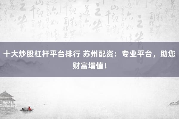 十大炒股杠杆平台排行 苏州配资：专业平台，助您财富增值！