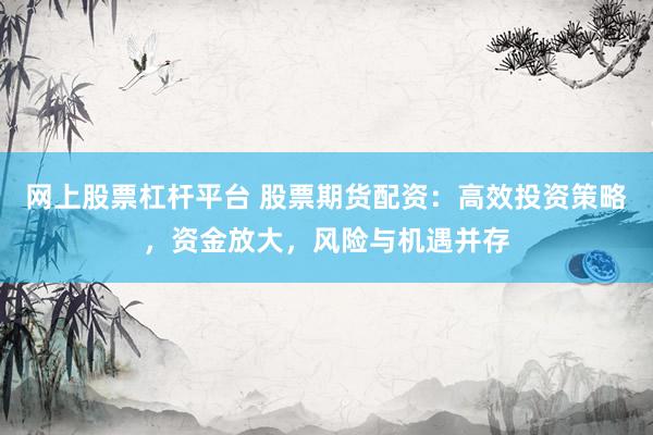网上股票杠杆平台 股票期货配资：高效投资策略，资金放大，风险与机遇并存