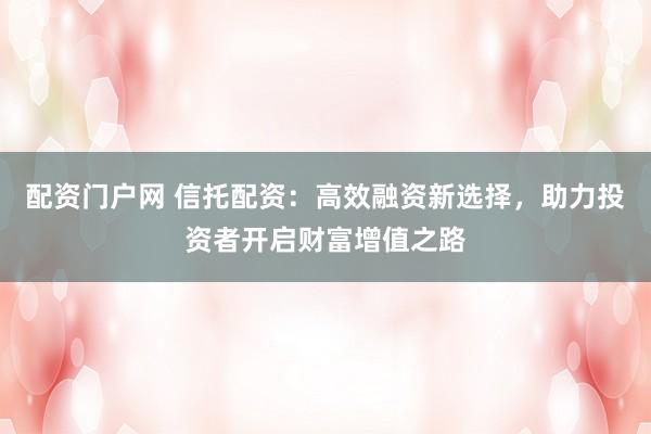 配资门户网 信托配资：高效融资新选择，助力投资者开启财富增值之路