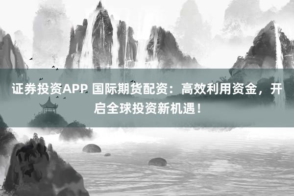 证券投资APP 国际期货配资:高效利用资金,开启全球投资新机遇!