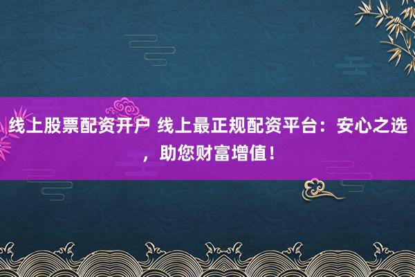 线上股票配资开户 线上最正规配资平台：安心之选，助您财富增值！