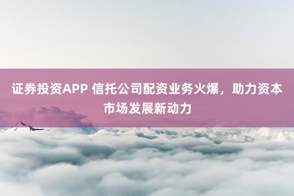 证券投资APP 信托公司配资业务火爆,助力资本市场发展新动力