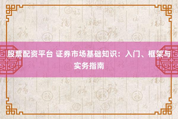 股票配资平台 证券市场基础知识：入门、框架与实务指南