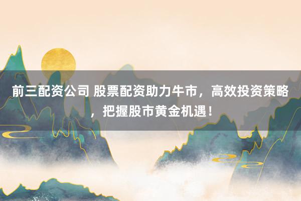 前三配资公司 股票配资助力牛市，高效投资策略，把握股市黄金机遇！