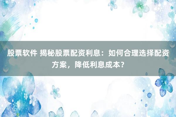股票软件 揭秘股票配资利息：如何合理选择配资方案，降低利息成本？