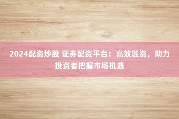 2024配资炒股 证券配资平台:高效融资,助力投资者把握市场机遇
