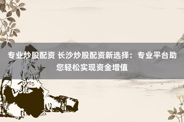 专业炒股配资 长沙炒股配资新选择：专业平台助您轻松实现资金增值