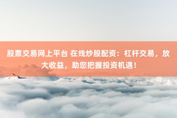股票交易网上平台 在线炒股配资:杠杆交易,放大收益,助您把握投资机遇!