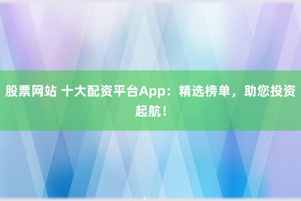 股票网站 十大配资平台App：精选榜单，助您投资起航！