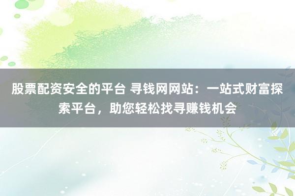 股票配资安全的平台 寻钱网网站：一站式财富探索平台，助您轻松找寻赚钱机会