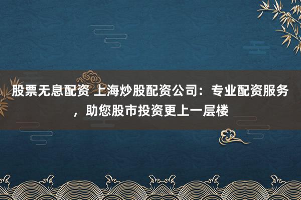 股票无息配资 上海炒股配资公司：专业配资服务，助您股市投资更上一层楼