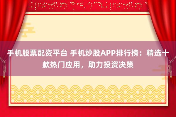 手机股票配资平台 手机炒股APP排行榜:精选十款热门应用,助力投资决策