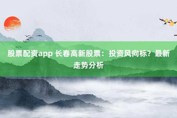 股票配资app 长春高新股票：投资风向标？最新走势分析