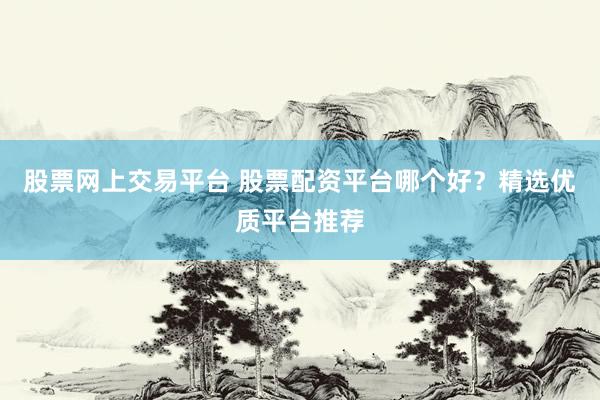 股票网上交易平台 股票配资平台哪个好？精选优质平台推荐