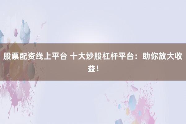 股票配资线上平台 十大炒股杠杆平台：助你放大收益！