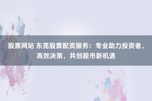 股票网站 东莞股票配资服务：专业助力投资者，高效决策，共创股市新机遇