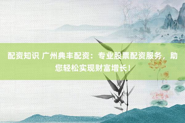 配资知识 广州典丰配资：专业股票配资服务，助您轻松实现财富增长！