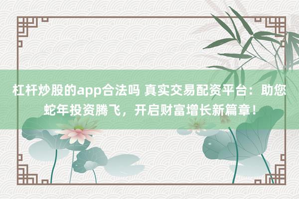 杠杆炒股的app合法吗 真实交易配资平台：助您蛇年投资腾飞，开启财富增长新篇章！