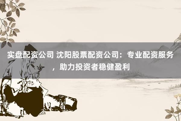 实盘配资公司 沈阳股票配资公司：专业配资服务，助力投资者稳健盈利