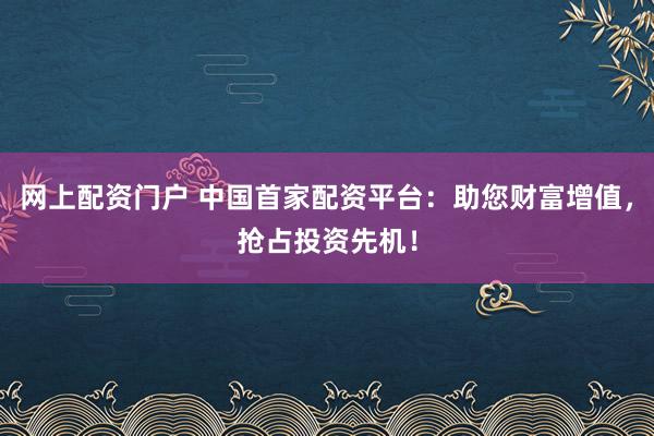 网上配资门户 中国首家配资平台：助您财富增值，抢占投资先机！