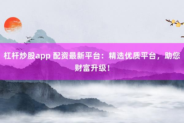 杠杆炒股app 配资最新平台：精选优质平台，助您财富升级！
