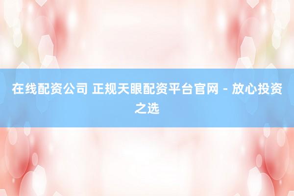 在线配资公司 正规天眼配资平台官网 - 放心投资之选