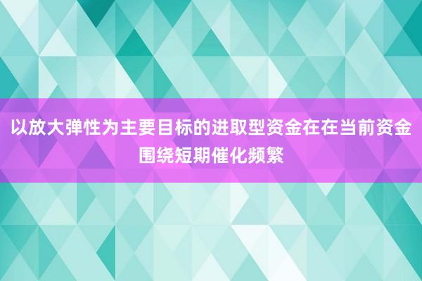以放大弹性为主要目标的进取型资金在在当前资金围绕短期催化频繁