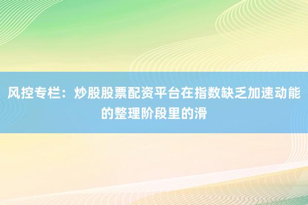 风控专栏：炒股股票配资平台在指数缺乏加速动能的整理阶段里的滑