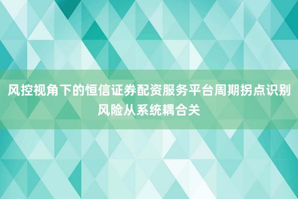 风控视角下的恒信证券配资服务平台周期拐点识别风险从系统耦合关