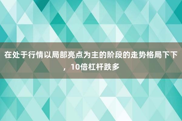 在处于行情以局部亮点为主的阶段的走势格局下下，10倍杠杆跌多