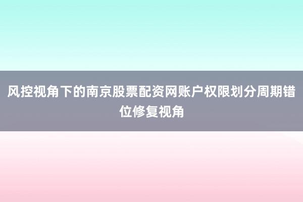 风控视角下的南京股票配资网账户权限划分周期错位修复视角