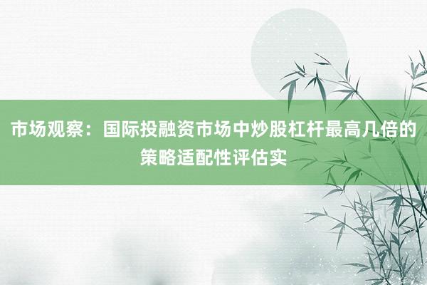 市场观察：国际投融资市场中炒股杠杆最高几倍的策略适配性评估实