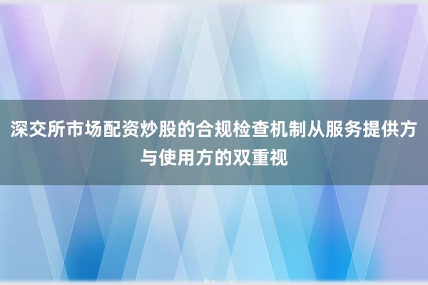 深交所市场配资炒股的合规检查机制从服务提供方与使用方的双重视