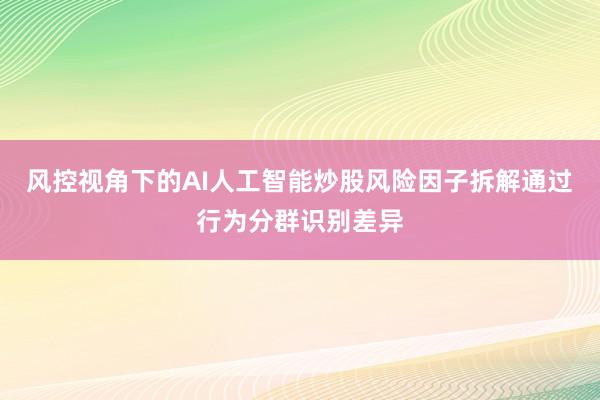 风控视角下的AI人工智能炒股风险因子拆解通过行为分群识别差异