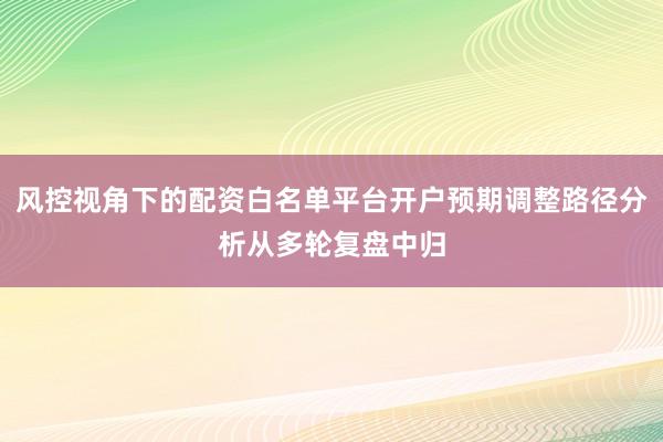 风控视角下的配资白名单平台开户预期调整路径分析从多轮复盘中归