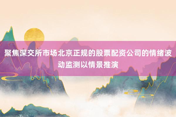聚焦深交所市场北京正规的股票配资公司的情绪波动监测以情景推演