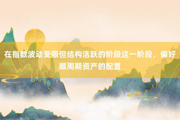 在指数波动受限但结构活跃的阶段这一阶段，偏好顺周期资产的配置