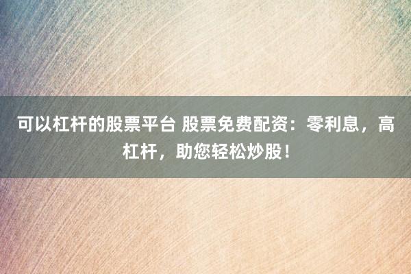 可以杠杆的股票平台 股票免费配资：零利息，高杠杆，助您轻松炒股！