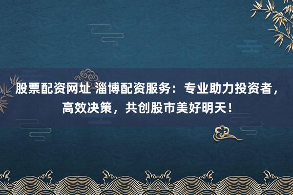 股票配资网址 淄博配资服务：专业助力投资者，高效决策，共创股市美好明天！