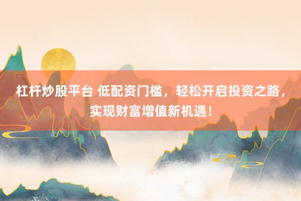 杠杆炒股平台 低配资门槛，轻松开启投资之路，实现财富增值新机遇！