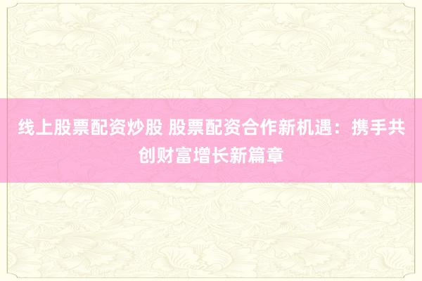 线上股票配资炒股 股票配资合作新机遇：携手共创财富增长新篇章