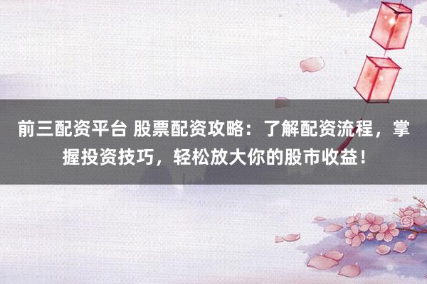 前三配资平台 股票配资攻略:了解配资流程,掌握投资技巧,轻松放大你的股市收益!