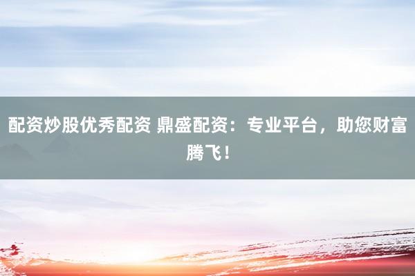 配资炒股优秀配资 鼎盛配资：专业平台，助您财富腾飞！