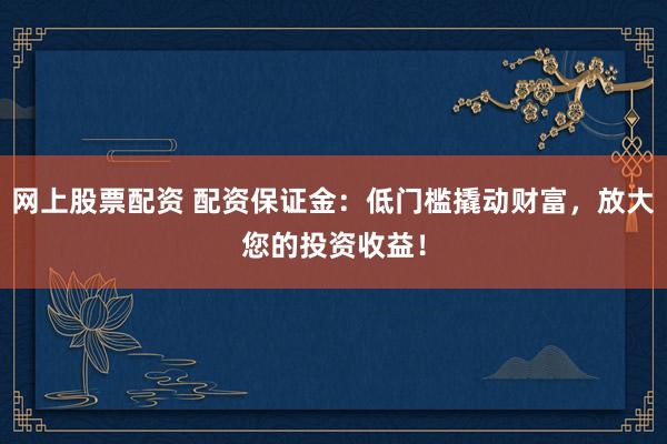 网上股票配资 配资保证金:低门槛撬动财富,放大您的投资收益!