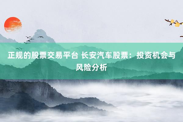 正规的股票交易平台 长安汽车股票:投资机会与风险分析