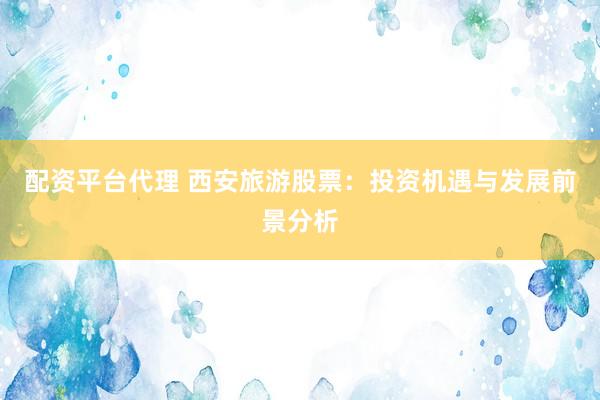 配资平台代理 西安旅游股票:投资机遇与发展前景分析