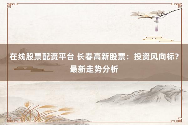 在线股票配资平台 长春高新股票：投资风向标？最新走势分析